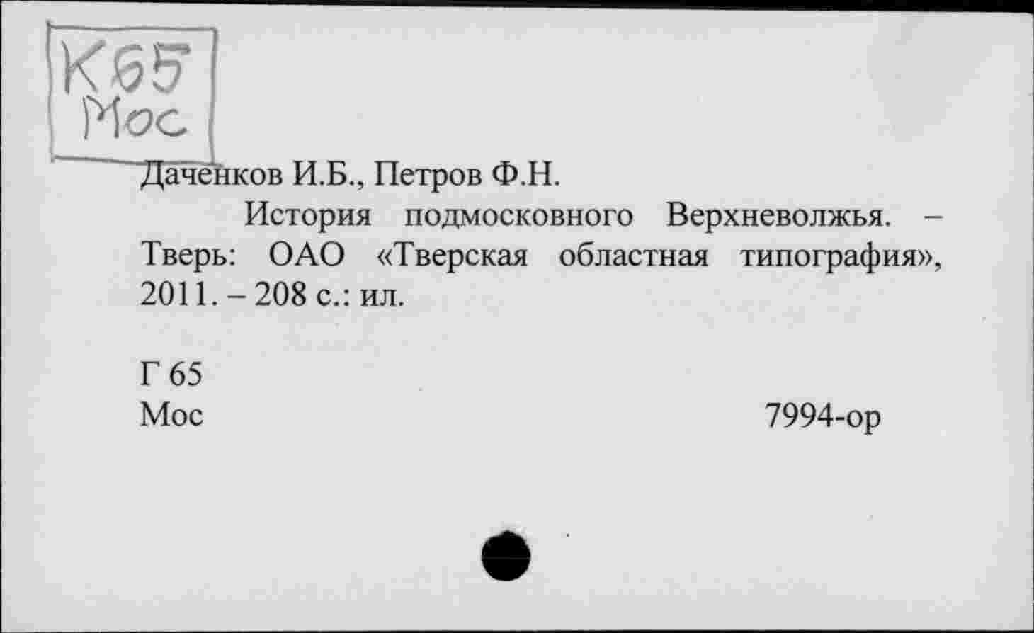 ﻿■Даченков И.Б., Петров Ф.Н.
История подмосковного Верхневолжья. -Тверь: ОАО «Тверская областная типография», 2011. - 208 с.: ил.
Г 65
Мое
7994-ор